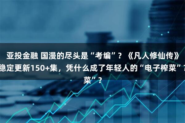 亚投金融 国漫的尽头是“考编”？《凡人修仙传》稳定更新150+集，凭什么成了年轻人的“电子榨菜”？