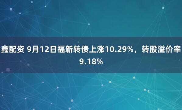 鑫配资 9月12日福新转债上涨10.29%，转股溢价率9.18%