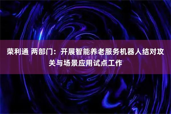 荣利通 两部门：开展智能养老服务机器人结对攻关与场景应用试点工作