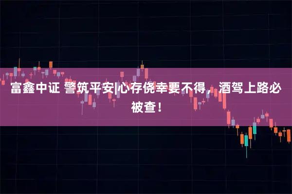 富鑫中证 警筑平安|心存侥幸要不得，酒驾上路必被查！