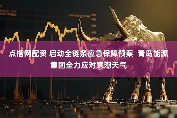 点搭网配资 启动全链条应急保障预案  青岛能源集团全力应对寒潮天气