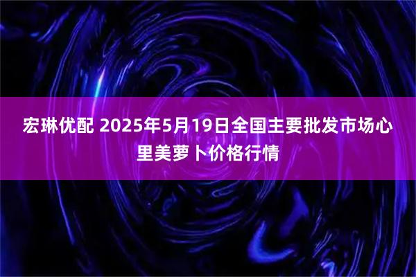 宏琳优配 2025年5月19日全国主要批发市场心里美萝卜价格行情