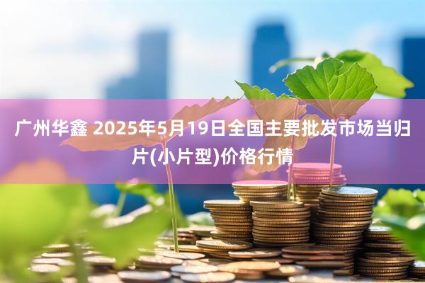 广州华鑫 2025年5月19日全国主要批发市场当归片(小片型)价格行情