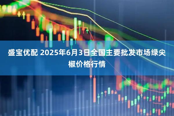 盛宝优配 2025年6月3日全国主要批发市场绿尖椒价格行情