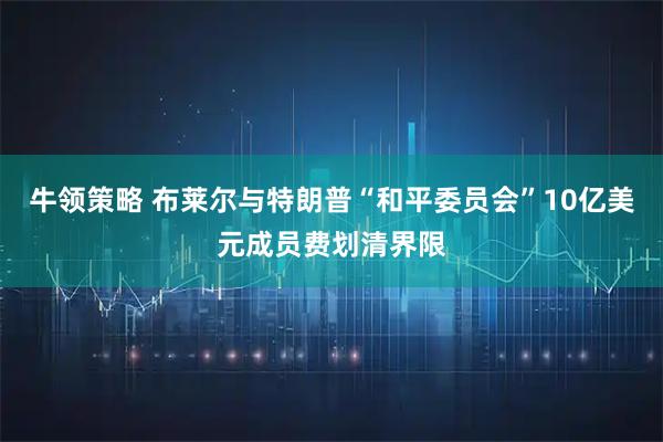 牛领策略 布莱尔与特朗普“和平委员会”10亿美元成员费划清界限