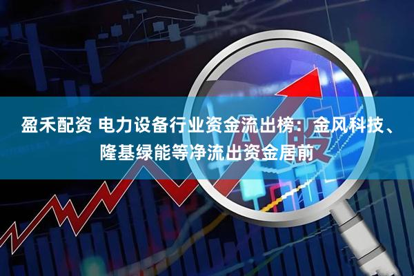 盈禾配资 电力设备行业资金流出榜：金风科技、隆基绿能等净流出资金居前