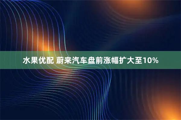 水果优配 蔚来汽车盘前涨幅扩大至10%