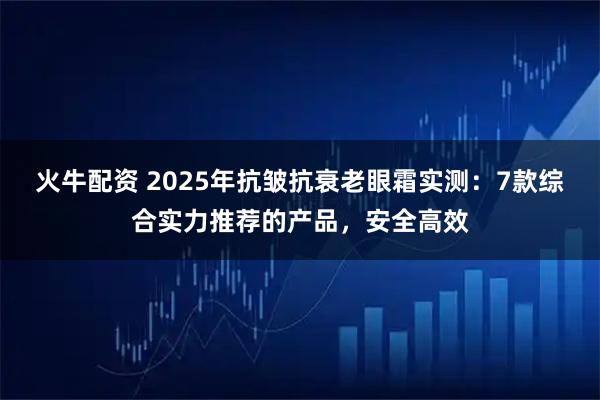 火牛配资 2025年抗皱抗衰老眼霜实测：7款综合实力推荐的产品，安全高效