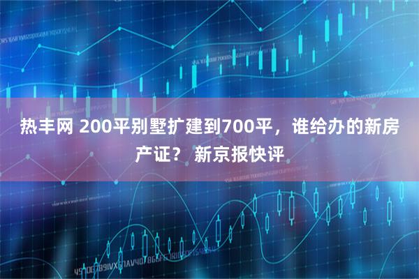 热丰网 200平别墅扩建到700平，谁给办的新房产证？ 新京报快评