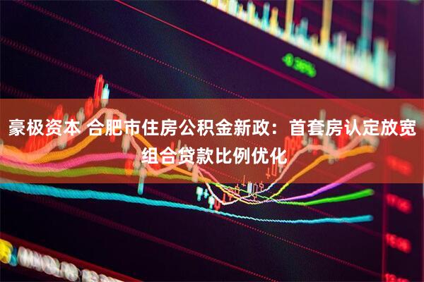 豪极资本 合肥市住房公积金新政：首套房认定放宽 组合贷款比例优化