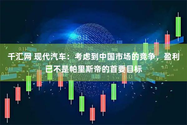 千汇网 现代汽车：考虑到中国市场的竞争，盈利已不是帕里斯帝的首要目标