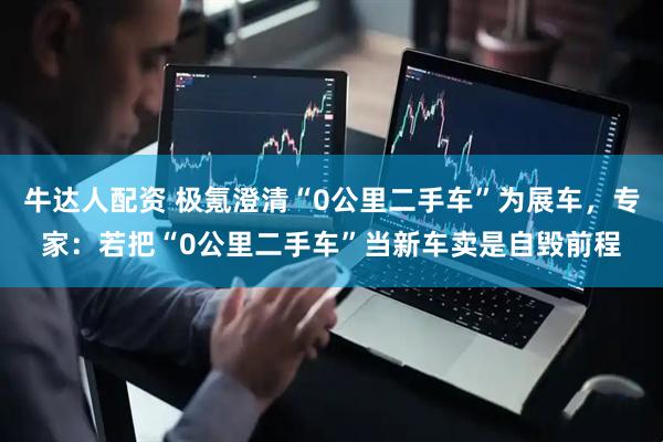 牛达人配资 极氪澄清“0公里二手车”为展车，专家：若把“0公里二手车”当新车卖是自毁前程