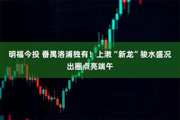 明福今投 番禺洛浦独有！上漖“新龙”骏水盛况出圈点亮端午
