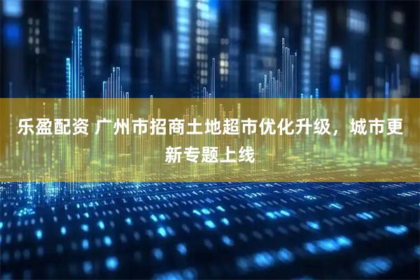 乐盈配资 广州市招商土地超市优化升级，城市更新专题上线